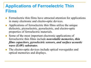 Applications of Ferroelectric Thin
Films
 Ferroelectric thin films have attracted attention for applications
in many electronic and electro-optic devices.
 Applications of ferroelectric thin films utilize the unique
dielectric, piezoelectric, pyroelectric, and electro-optic
properties of ferroelectric materials.
 Some of the most important electronic applications of
ferroelectric thin films include nonvolatile memories, thin
films capacitors, pyroelectric sensors, and surface acoustic
wave (SAW) substrates.
 The electro-optic devices include optical waveguides and
optical memories and displays.
 