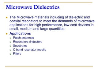 Microwave Dielectrics
 The Microwave materials including of dielectric and
coaxial resonators to meet the demands of microwave
applications for high performance, low cost devices in
small, medium and large quantities.
 Applications
 Patch antennas
 Resonators /inductors
 Substrates
 C-band resonator-mobile
 Filters
 