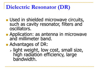 Dielectric Resonator (DR)
 Used in shielded microwave circuits,
such as cavity resonator, filters and
oscillators.
 Application: as antenna in microwave
and millimeter band.
 Advantages of DR:
 light weight, low cost, small size,
high radiation efficiency, large
bandwidth.
 