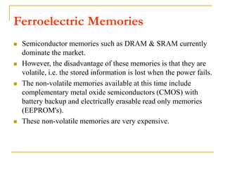  Semiconductor memories such as DRAM & SRAM currently
dominate the market.
 However, the disadvantage of these memories is that they are
volatile, i.e. the stored information is lost when the power fails.
 The non-volatile memories available at this time include
complementary metal oxide semiconductors (CMOS) with
battery backup and electrically erasable read only memories
(EEPROM's).
 These non-volatile memories are very expensive.
Ferroelectric Memories
 