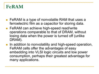 FeRAM
 FeRAM is a type of nonvolatile RAM that uses a
ferroelectric film as a capacitor for storing data.
 FeRAM can achieve high-speed read/write
operations comparable to that of DRAM, without
losing data when the power is turned off (unlike
DRAM).
 In addition to nonvolatility and high-speed operation,
FeRAM cells offer the advantages of easy
embedding into VLSI logic circuits and low power
consumption, perhaps their greatest advantage for
many applications.
 