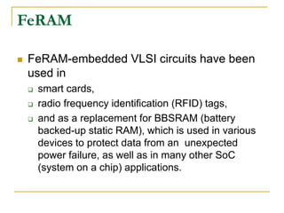  FeRAM-embedded VLSI circuits have been
used in
 smart cards,
 radio frequency identification (RFID) tags,
 and as a replacement for BBSRAM (battery
backed-up static RAM), which is used in various
devices to protect data from an unexpected
power failure, as well as in many other SoC
(system on a chip) applications.
FeRAM
 