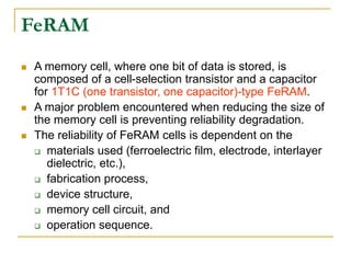 A memory cell, where one bit of data is stored, is
composed of a cell-selection transistor and a capacitor
for 1T1C (one transistor, one capacitor)-type FeRAM.
 A major problem encountered when reducing the size of
the memory cell is preventing reliability degradation.
 The reliability of FeRAM cells is dependent on the
 materials used (ferroelectric film, electrode, interlayer
dielectric, etc.),
 fabrication process,
 device structure,
 memory cell circuit, and
 operation sequence.
FeRAM
 