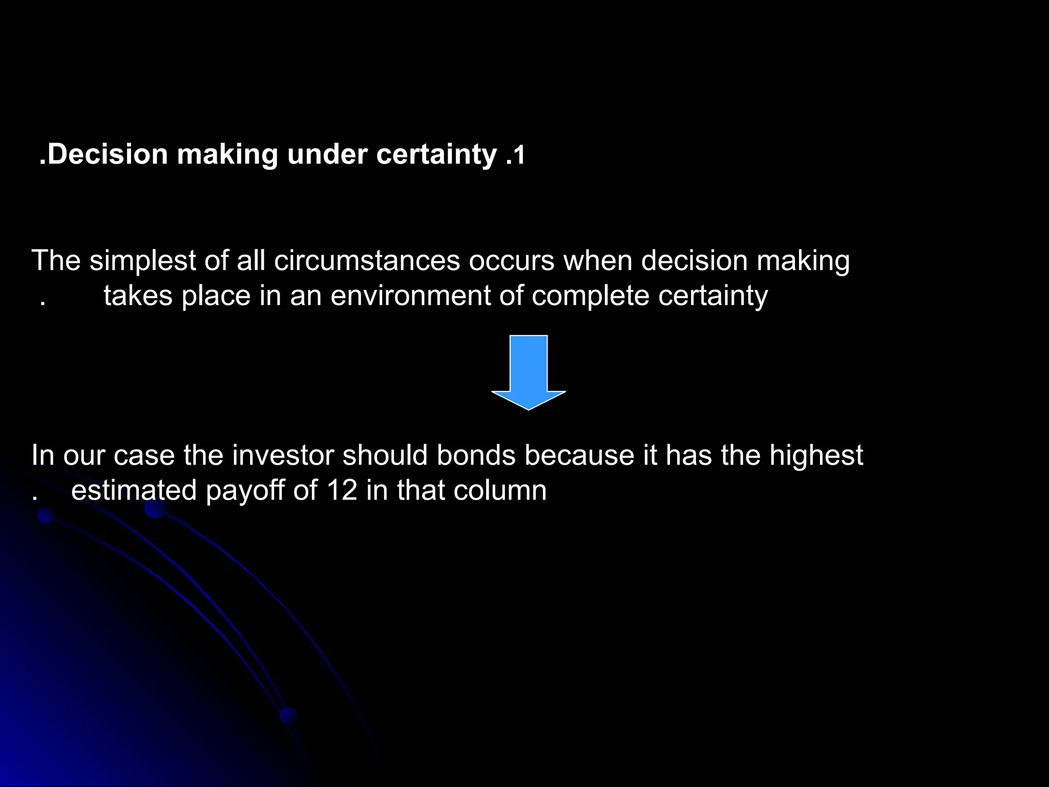 1
.
Decision making under certainty
.
The simplest of all circumstances occurs when decision making
takes place in an environment of complete certainty
.
In our case the investor should bonds because it has the highest
estimated payoff of 12 in that column
.
 