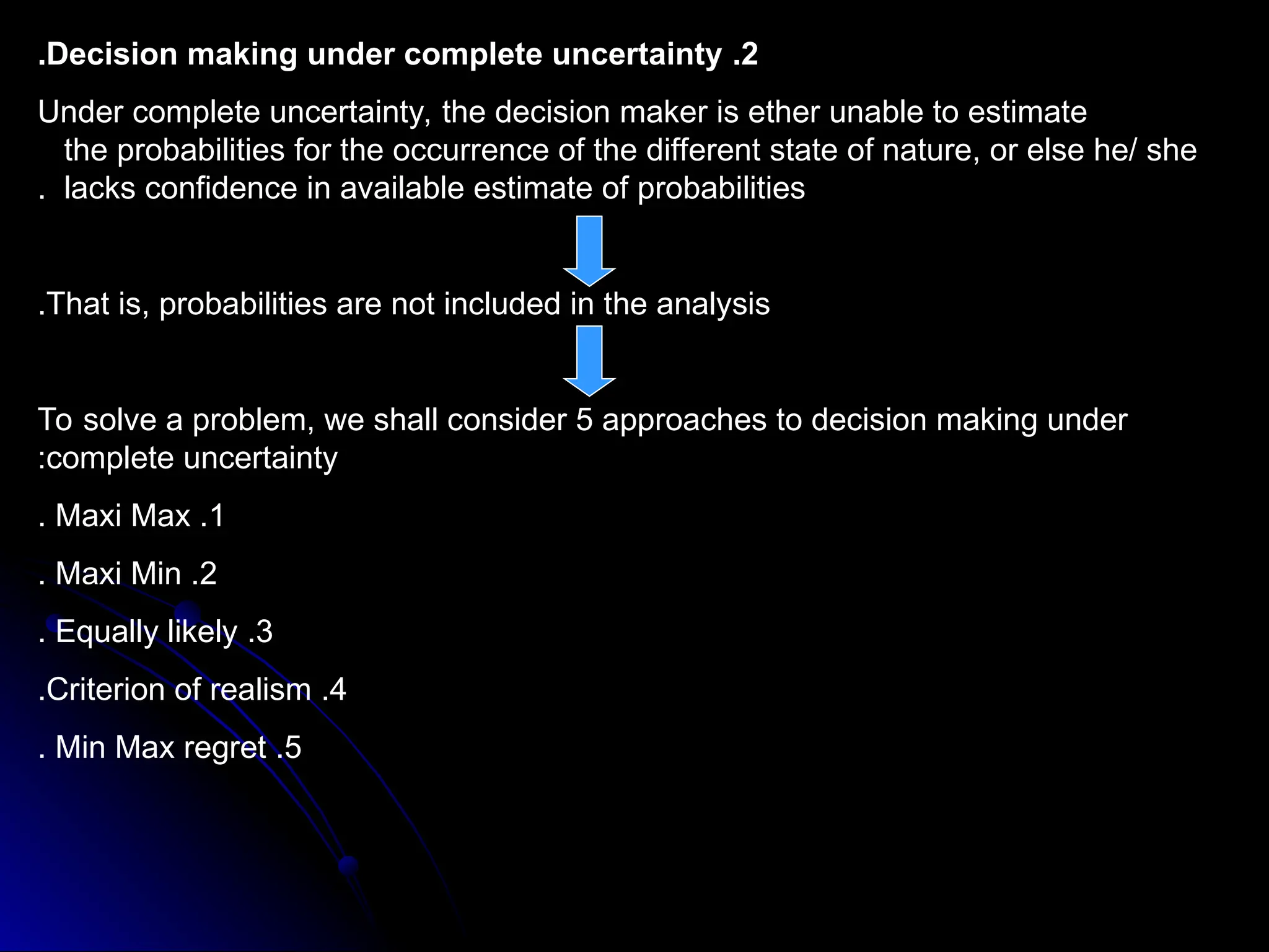 2
.
Decision making under complete uncertainty
.
Under complete uncertainty, the decision maker is ether unable to estimate
the probabilities for the occurrence of the different state of nature, or else he/ she
lacks confidence in available estimate of probabilities
.
That is, probabilities are not included in the analysis
.
To solve a problem, we shall consider 5 approaches to decision making under
complete uncertainty
:
1
.
Maxi Max
.
2
.
Maxi Min
.
3
.
Equally likely
.
4
.
Criterion of realism
.
5
.
Min Max regret
.
 