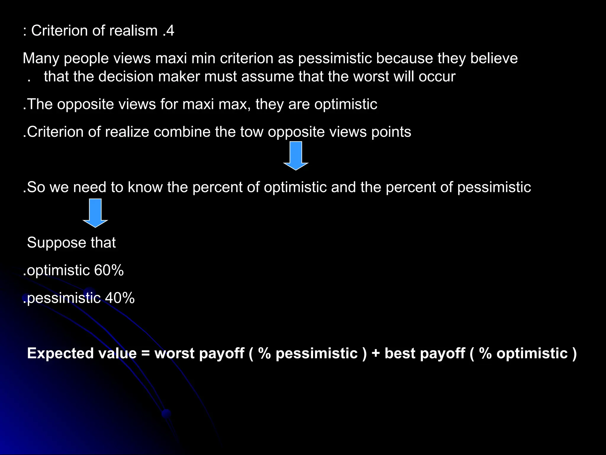 4
.
Criterion of realism
:
Many people views maxi min criterion as pessimistic because they believe
that the decision maker must assume that the worst will occur
.
The opposite views for maxi max, they are optimistic
.
Criterion of realize combine the tow opposite views points
.
So we need to know the percent of optimistic and the percent of pessimistic
.
Suppose that
60%
optimistic
.
40%
pessimistic
.
Expected value = worst payoff ( % pessimistic ) + best payoff ( % optimistic )
 