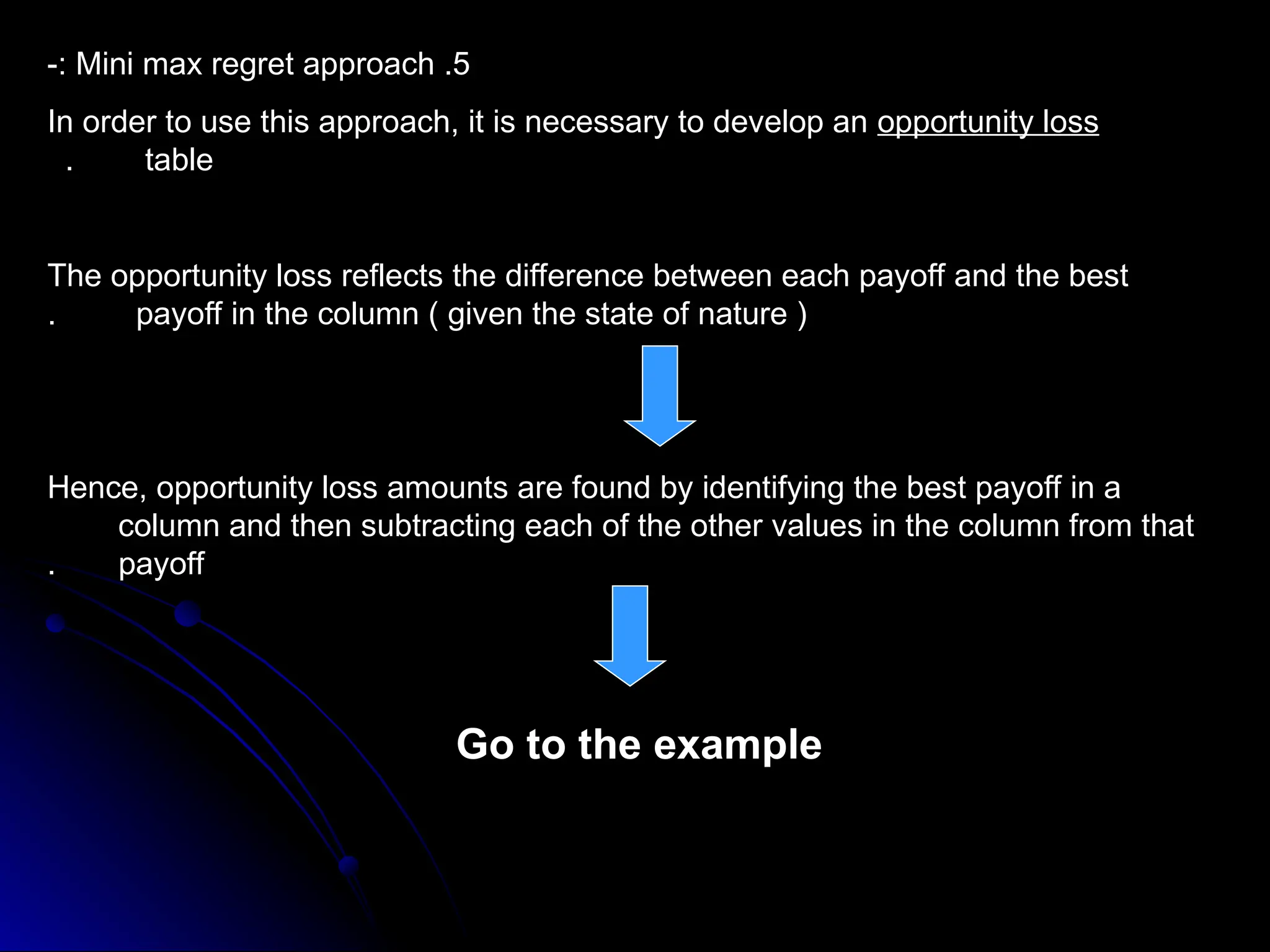 5
.
Mini max regret approach
-:
In order to use this approach, it is necessary to develop an opportunity loss
table
.
The opportunity loss reflects the difference between each payoff and the best
payoff in the column ( given the state of nature )
.
Hence, opportunity loss amounts are found by identifying the best payoff in a
column and then subtracting each of the other values in the column from that
payoff
.
Go to the example
 