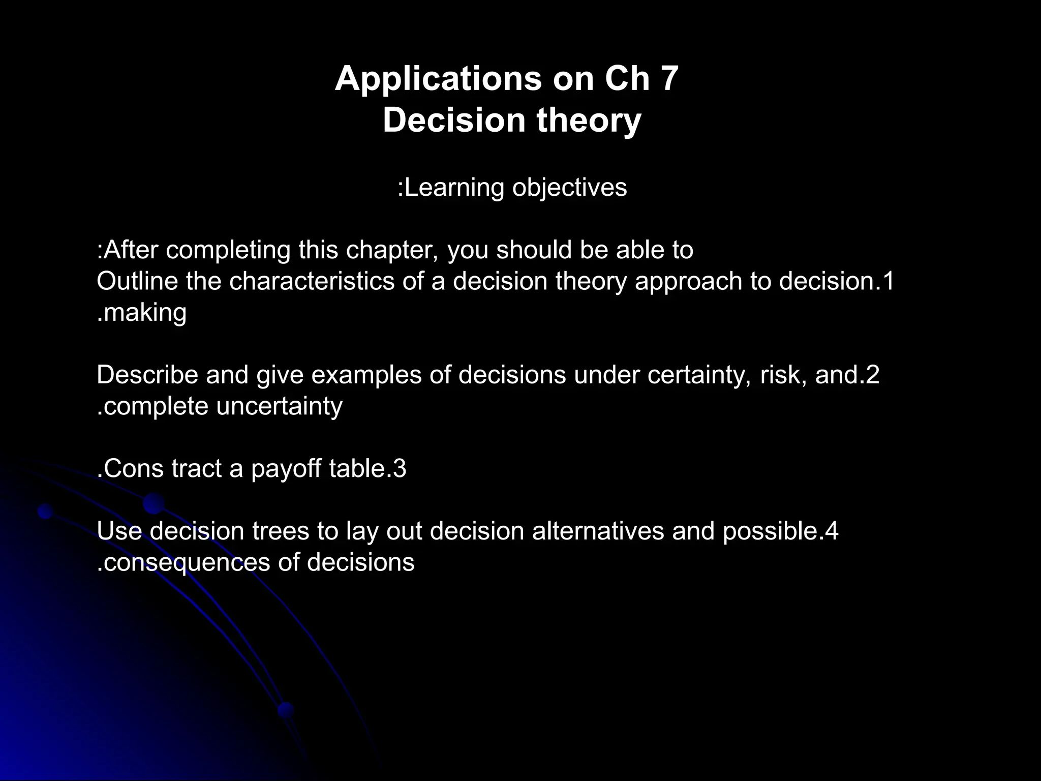 Applications on Ch 7
Decision theory
Learning objectives
:
After completing this chapter, you should be able to
:
1
.
Outline the characteristics of a decision theory approach to decision
making
.
2
.
Describe and give examples of decisions under certainty, risk, and
complete uncertainty
.
3
.
Cons tract a payoff table
.
4
.
Use decision trees to lay out decision alternatives and possible
consequences of decisions
.
 
