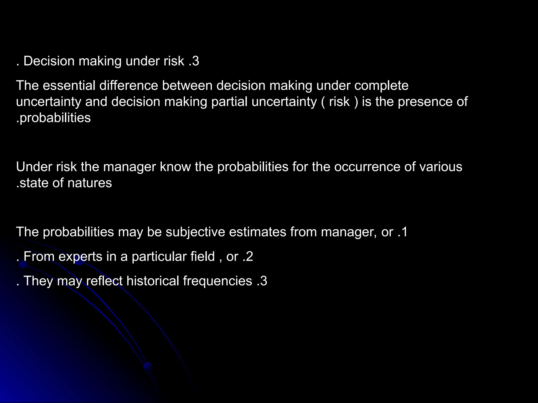 3
.
Decision making under risk
.
The essential difference between decision making under complete
uncertainty and decision making partial uncertainty ( risk ) is the presence of
probabilities
.
Under risk the manager know the probabilities for the occurrence of various
state of natures
.
1
.
The probabilities may be subjective estimates from manager, or
2
.
From experts in a particular field , or
.
3
.
They may reflect historical frequencies
.
 