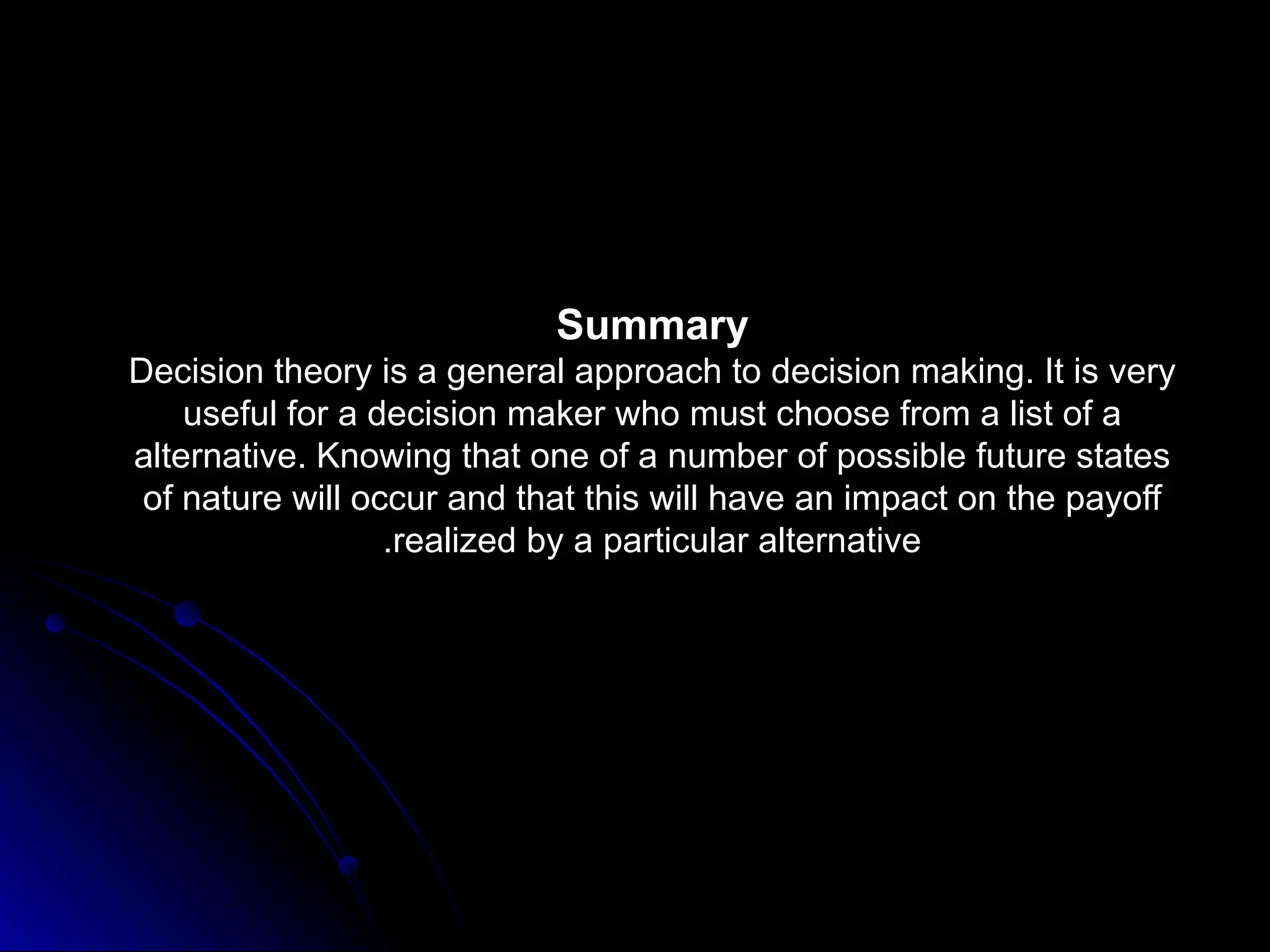 Summary
Decision theory is a general approach to decision making. It is very
useful for a decision maker who must choose from a list of a
alternative. Knowing that one of a number of possible future states
of nature will occur and that this will have an impact on the payoff
realized by a particular alternative
.
 
