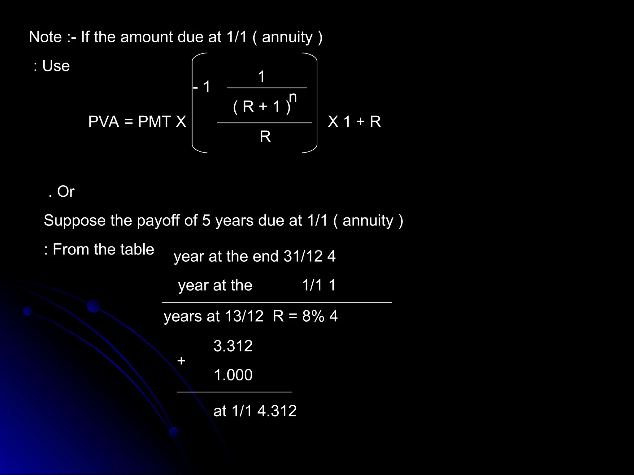 Note :- If the amount due at 1/1 ( annuity )
Use
:
PVA = PMT X X 1 + R
R
1
-
1
(
1
+
R
)
n
Or
.
Suppose the payoff of 5 years due at 1/1 ( annuity )
From the table
: 4
year at the end 31/12
1
year at the 1/1
4
years at 13/12 R = 8%
3.312
1.000
+
4.312
at 1/1
 
