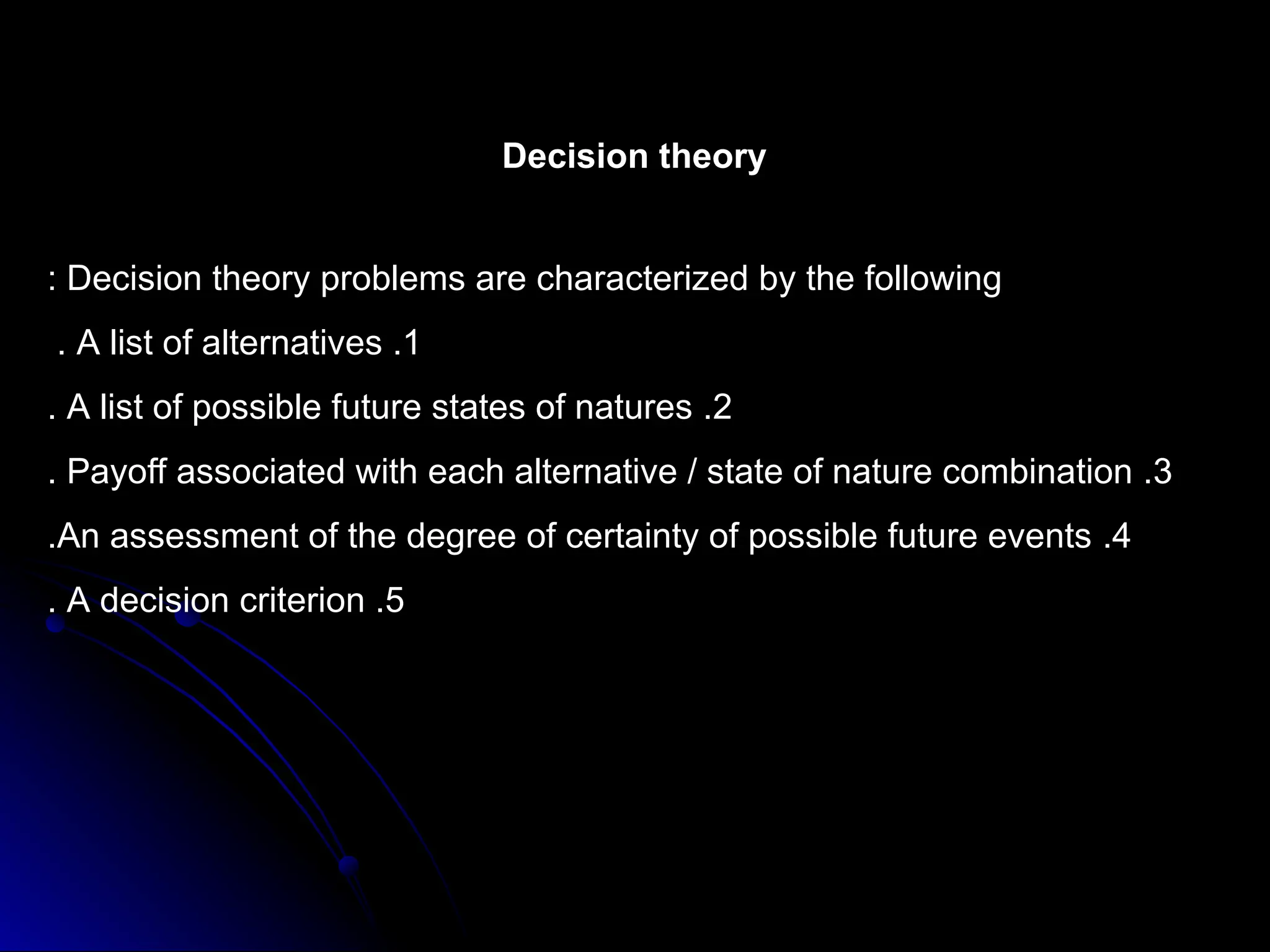 Decision theory
Decision theory problems are characterized by the following
:
1
.
A list of alternatives
.
2
.
A list of possible future states of natures
.
3
.
Payoff associated with each alternative / state of nature combination
.
4
.
An assessment of the degree of certainty of possible future events
.
5
.
A decision criterion
.
 
