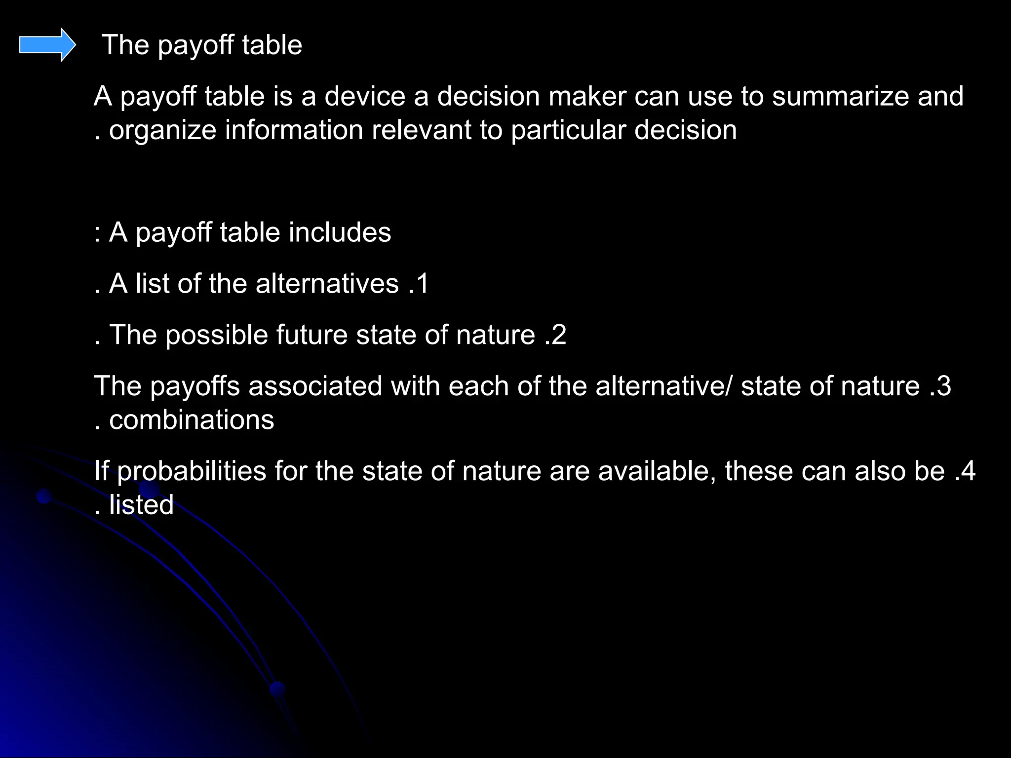 The payoff table
A payoff table is a device a decision maker can use to summarize and
organize information relevant to particular decision
.
A payoff table includes
:
1
.
A list of the alternatives
.
2
.
The possible future state of nature
.
3
.
The payoffs associated with each of the alternative/ state of nature
combinations
.
4
.
If probabilities for the state of nature are available, these can also be
listed
.
 