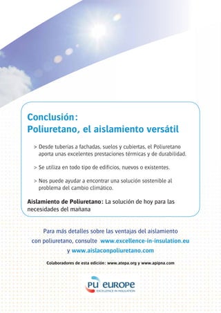 Conclusión:
Poliuretano, el aislamiento versátil
  > Desde tuberías a fachadas, suelos y cubiertas, el Poliuretano
    aporta unas excelentes prestaciones térmicas y de durabilidad.

  > Se utiliza en todo tipo de edificios, nuevos o existentes.

  > Nos puede ayudar a encontrar una solución sostenible al
    problema del cambio climático.

Aislamiento de Poliuretano: La solución de hoy para las
necesidades del mañana


      Para más detalles sobre las ventajas del aislamiento
 con poliuretano, consulte www.excellence-in-insulation.eu
                y www.aislaconpoliuretano.com
       Colaboradores de esta edición: www.atepa.org y www.apipna.com
 