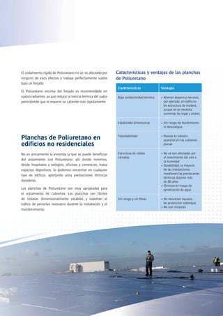 El aislamiento rígido de Poliuretano no se ve afectado por     Características y ventajas de las planchas
ninguno de esos efectos y trabaja perfectamente sujeto         de Poliuretano
bajo un forjado.
                                                                Características              Ventajas
El Poliuretano encima del forjado es recomendable en
suelos radiantes, ya que reduce la inercia térmica del suelo    Baja conductividad térmica   • Ahorran espacio y recursos,
permitiendo que el espacio se caliente más rápidamente.                                        por ejemplo, en edificios
                                                                                               de estructura de madera,
                                                                                               ya que no se necesita
                                                                                               aumentar las vigas y pilares

                                                                Estabilidad dimensional      • Sin riesgo de hundimiento
                                                                                               ni descuelgue

                                                                Transitabilidad              • Resiste el tránsito
Planchas de Poliuretano en                                                                     peatonal en las cubiertas
edificios no residenciales                                                                     planas


No es únicamente la vivienda la que se puede beneficiar         Estructura de celdas         • No se ven afectadas por
                                                                cerradas                       el movimiento del aire o
del aislamiento con Poliuretano: allí donde miremos,                                           la humedad
desde hospitales a colegios, oficinas y comercios, hasta                                     • Durabilidad, la mayoría
espacios deportivos, lo podemos encontrar en cualquier                                         de las instalaciones
                                                                                               mantienen las prestaciones
tipo de edificio, aportando unas prestaciones térmicas
                                                                                               térmicas durante más
duraderas.                                                                                     de 50 años
                                                                                             • Eliminan el riesgo de
Las planchas de Poliuretano son muy apropiadas para                                            penetración de agua
el aislamiento de cubiertas. Las planchas son fáciles
de instalar, dimensionalmente estables y soportan el            Sin riesgo y sin fibras      • No necesitan equipos
tráfico de personas necesario durante la instalación y el                                      de protección individual
                                                                                             • No son irritantes
mantenimiento.
 