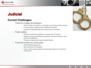 Judicial Current Challenges: Travel for judges and lawyers Hard to keep the docket on schedule due to frequent late arrivals In some areas, judges travel to different locations  Lawyers must travel with their client to the courthouse Public safety Prisoner moved from jail/prison involves risk of escape Taken to courts for judicial proceedings involves interaction with innocent bystanders Prisoner is safer when kept in locked facility Financial burden on community Administrative paperwork Bus and driver for transport Two or more prison guards to escort each prisoner to and from courthouse 