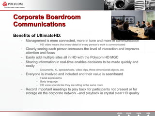 Corporate Boardroom  Communications  Benefits of UltimateHD: Management is more connected, more in tune and more in communication HD video means that every detail of every person’s work is communicated Clearly seeing each person increases the level of interaction and improves attention and focus Easily add multiple sites all in HD with the Polycom HD MGC Sharing information in real-time enables decisions to be made quickly and easily Documents, XL spreadsheets, video clips, three-dimensional objects, etc. Everyone is involved and included and their value is seen/heard Facial expressions Body language HD voice sounds like they are sitting in the same room Record important meetings to play back for participants not present or for storage on the corporate network –and playback in crystal clear HD quality 