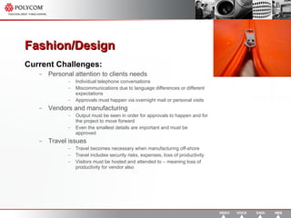 Fashion/Design  Current Challenges: Personal attention to clients needs Individual telephone conversations Miscommunications due to language differences or different expectations Approvals must happen via overnight mail or personal visits Vendors and manufacturing Output must be seen in order for approvals to happen and for the project to move forward Even the smallest details are important and must be approved Travel issues Travel becomes necessary when manufacturing off-shore Travel includes security risks, expenses, loss of productivity Visitors must be hosted and attended to – meaning loss of productivity for vendor also 