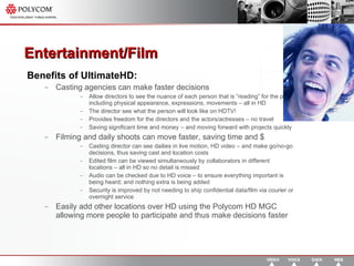 Entertainment/Film  Benefits of UltimateHD: Casting agencies can make faster decisions Allow directors to see the nuance of each person that is “reading” for the part - including physical appearance, expressions, movements – all in HD The director see what the person will look like on HDTV! Provides freedom for the directors and the actors/actresses – no travel Saving significant time and money – and moving forward with projects quickly Filming and daily shoots can move faster, saving time and $ Casting director can see dailies in live motion, HD video – and make go/no-go decisions, thus saving cast and location costs Edited film can be viewed simultaneously by collaborators in different locations – all in HD so no detail is missed Audio can be checked due to HD voice – to ensure everything important is being heard; and nothing extra is being added Security is improved by not needing to ship confidential data/film via courier or overnight service Easily add other locations over HD using the Polycom HD MGC allowing more people to participate and thus make decisions faster 