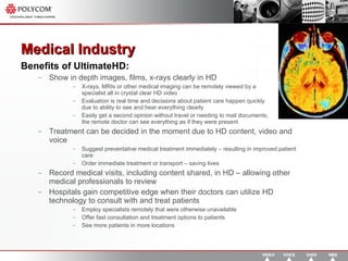 Medical Industry  Benefits of UltimateHD: Show in depth images, films, x-rays clearly in HD  X-rays, MRIs or other medical imaging can be remotely viewed by a  specialist all in crystal clear HD video Evaluation is real time and decisions about patient care happen quickly  due to ability to see and hear everything clearly Easily get a second opinion without travel or needing to mail documents;  the remote doctor can see everything as if they were present Treatment can be decided in the moment due to HD content, video and voice Suggest preventative medical treatment immediately – resulting in improved patient care Order immediate treatment or transport – saving lives Record medical visits, including content shared, in HD – allowing other medical professionals to review  Hospitals gain competitive edge when their doctors can utilize HD technology to consult with and treat patients Employ specialists remotely that were otherwise unavailable Offer fast consultation and treatment options to patients See more patients in more locations 