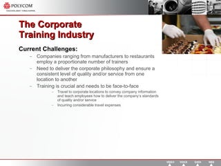 The Corporate  Training Industry  Current Challenges: Companies ranging from manufacturers to restaurants employ a proportionate number of trainers  Need to deliver the corporate philosophy and ensure a consistent level of quality and/or service from one location to another Training is crucial and needs to be face-to-face Travel to corporate locations to convey company information and teach employees how to deliver the company’s standards of quality and/or service  Incurring considerable travel expenses 