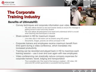 The Corporate  Training Industry  Benefits of UltimateHD: Convey techniques and corporate information over video HD video allows trainers to see each trainee clearly to ensure the message is getting across to each and every student HD voice allows all participants to be heard and understood which is crucial when teaching new techniques or services Share content in HD for maximum impact Live video clips in full motion can be shared using HD content Documents, images, pictures can all be conveyed in HD Corporate trainers and employees receive maximum benefit from time spent during a video conference, which translates into increased productivity Training can be recorded and played back in HD to maximize each training session – use it over and over again with new employees Video conferencing can drastically reduce company expenses for corporate trainers’ travel, lodging and transportation This is possible only if the result of the training is realized – HD video, HD voice and HD content guarantees a successful training session 