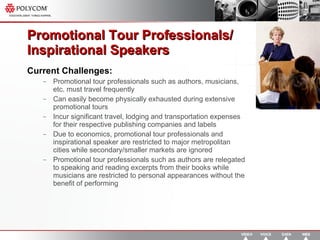 Promotional Tour Professionals/ Inspirational Speakers Current Challenges: Promotional tour professionals such as authors, musicians, etc. must travel frequently Can easily become physically exhausted during extensive promotional tours Incur significant travel, lodging and transportation expenses for their respective publishing companies and labels Due to economics, promotional tour professionals and inspirational speaker are restricted to major metropolitan cities while secondary/smaller markets are ignored Promotional tour professionals such as authors are relegated to speaking and reading excerpts from their books while musicians are restricted to personal appearances without the benefit of performing  