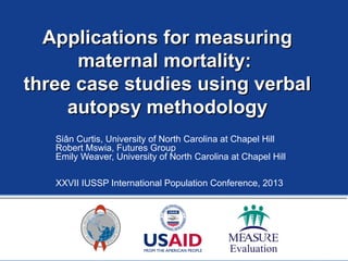 Applications for measuringApplications for measuring
maternal mortality:maternal mortality:
three case studies using verbalthree case studies using verbal
autopsy methodologyautopsy methodology
Siân Curtis, University of North Carolina at Chapel Hill
Robert Mswia, Futures Group
Emily Weaver, University of North Carolina at Chapel Hill
XXVII IUSSP International Population Conference, 2013
 
