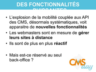 • L’explosion de la mobilité couplée aux API
des CMS, désormais systématiques, voit
apparaitre de nouvelles fonctionnalités
• Les webmasters sont en mesure de gérer
leurs sites à distance
• Ils sont de plus en plus réactif
• Mais est-ce réservé au seul
back-office ?
DES FONCTIONNALITÉS
PUISSANTES
 