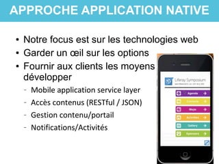 ● Notre focus est sur les technologies web
● Garder un œil sur les options
● Fournir aux clients les moyens de
développer
– Mobile application service layer
– Accès contenus (RESTful / JSON)
– Gestion contenu/portail
– Notifications/Activités
APPROCHE APPLICATION NATIVE
 