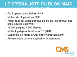 • CMS open source écrit en PHP
• Moteur de blog créé en 2003
• WordPress est utilisé par plus de 8% du “top 10 000” des
sites (source BuildWith)
• 19 000 plugins, 1 500 thèmes
• Multi-blog depuis Wordpress 3.0 (2010)
• Disponible en mode SAAS: http://wordpress.com/
• Administrable par une application Smartphone
LE SPÉCIALISTE DU BLOG MAIS
PAS QUE
 