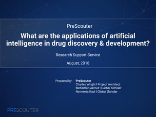 PRESCOUTER
Prepared by: PreScouter
Charles Wright l Project Architect
Mohamed Akrout l Global Scholar
Navneeta Kaul l Global Scholar
Research Support Service
August, 2018
What are the applications of artificial
intelligence in drug discovery & development?
PreScouter
 