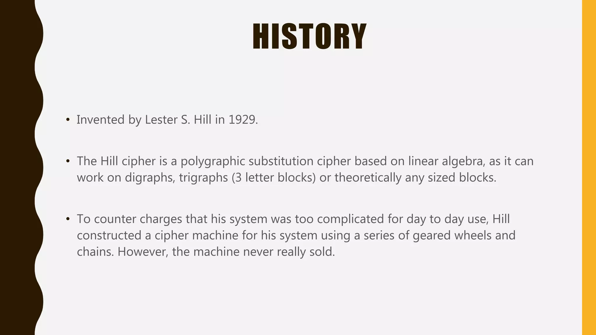 HISTORY
• Invented by Lester S. Hill in 1929.
• The Hill cipher is a polygraphic substitution cipher based on linear algebra, as it can
work on digraphs, trigraphs (3 letter blocks) or theoretically any sized blocks.
• To counter charges that his system was too complicated for day to day use, Hill
constructed a cipher machine for his system using a series of geared wheels and
chains. However, the machine never really sold.
 