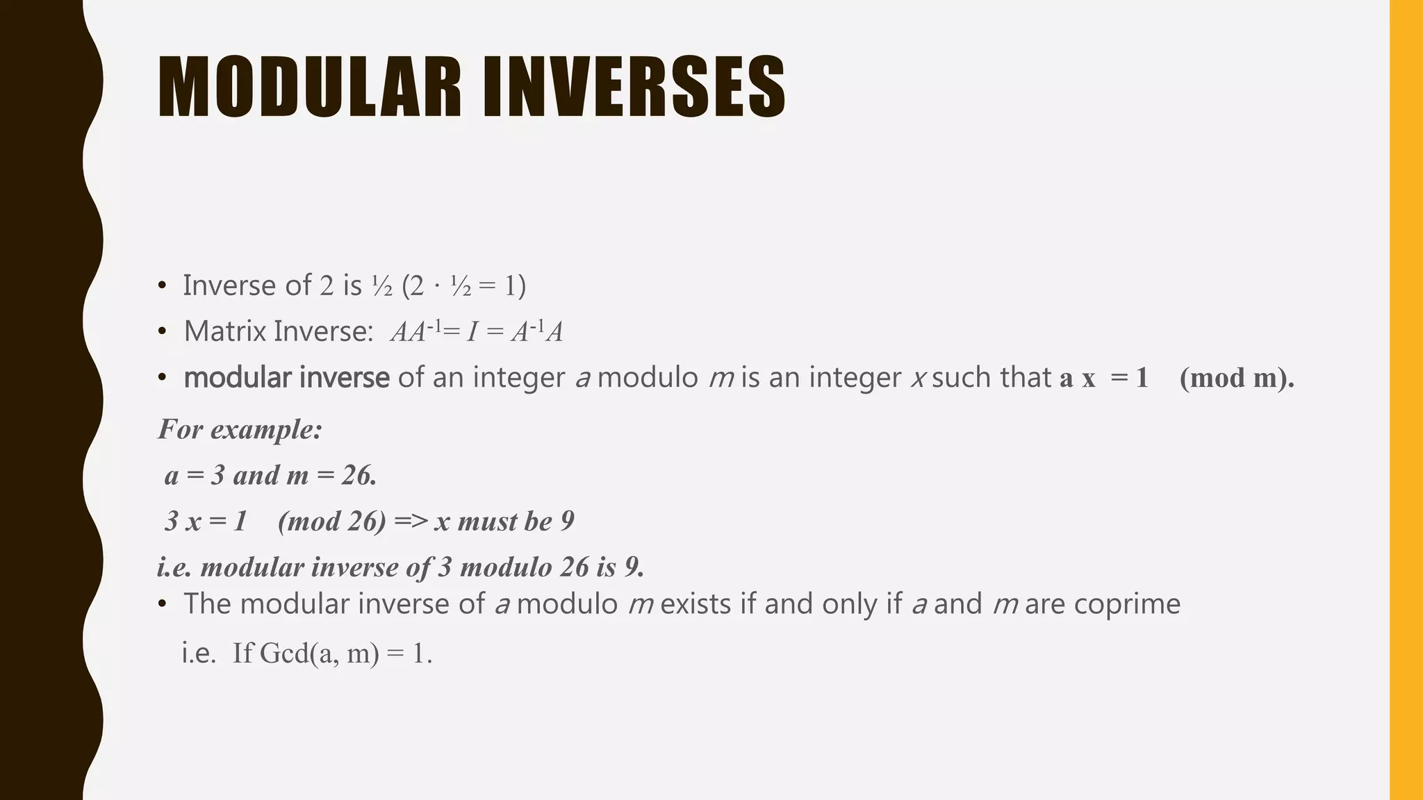 MODULAR INVERSES
• Inverse of 2 is ½ (2 · ½ = 1)
• Matrix Inverse: AA-1= I = A-1A
• modular inverse of an integer a modulo m is an integer x such that a x = 1 (mod m).
For example:
a = 3 and m = 26.
3 x = 1 (mod 26) => x must be 9
i.e. modular inverse of 3 modulo 26 is 9.
• The modular inverse of a modulo m exists if and only if a and m are coprime
i.e. If Gcd(a, m) = 1.
 