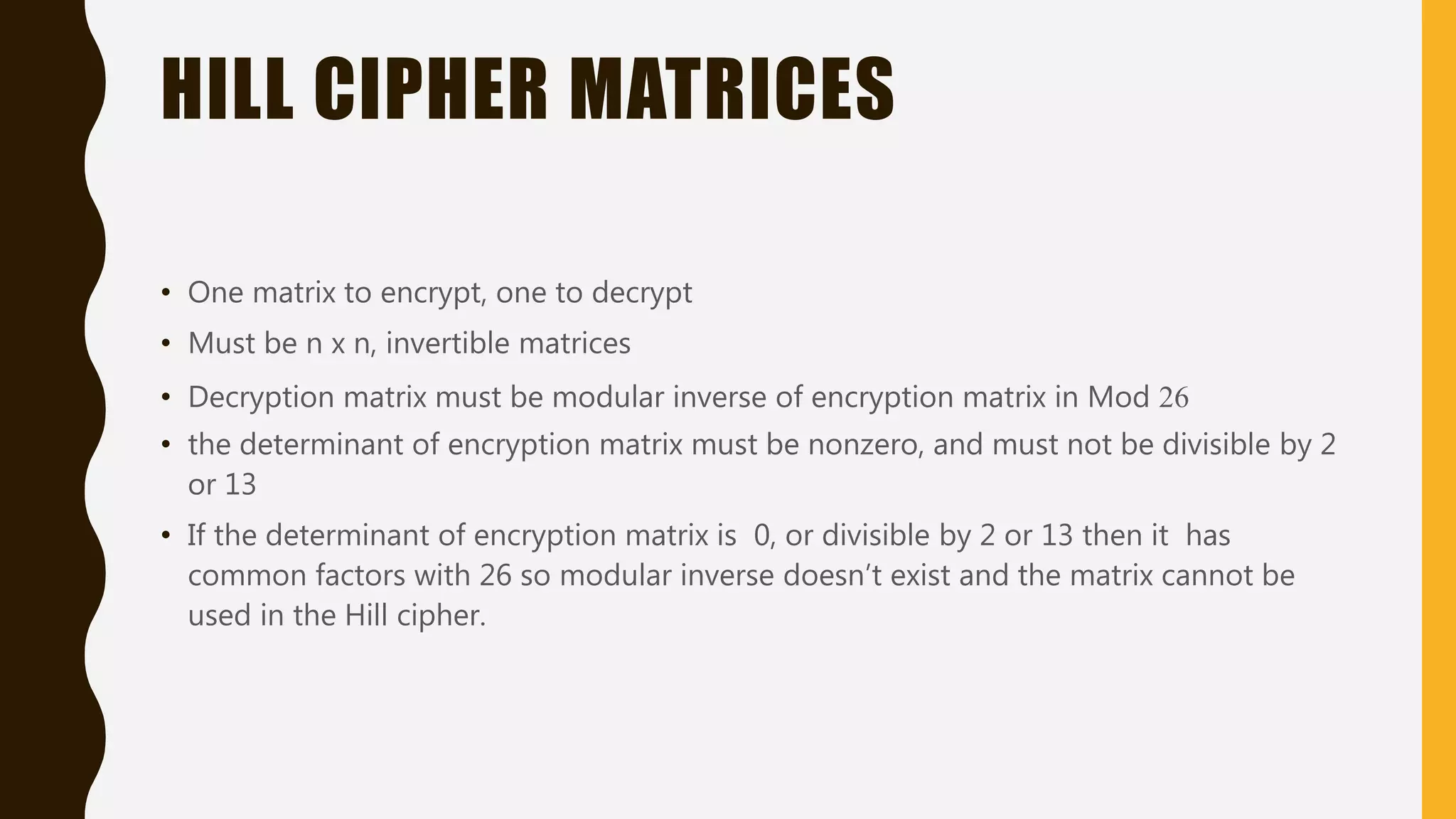 HILL CIPHER MATRICES
• One matrix to encrypt, one to decrypt
• Must be n x n, invertible matrices
• Decryption matrix must be modular inverse of encryption matrix in Mod 26
• the determinant of encryption matrix must be nonzero, and must not be divisible by 2
or 13
• If the determinant of encryption matrix is 0, or divisible by 2 or 13 then it has
common factors with 26 so modular inverse doesn’t exist and the matrix cannot be
used in the Hill cipher.
 