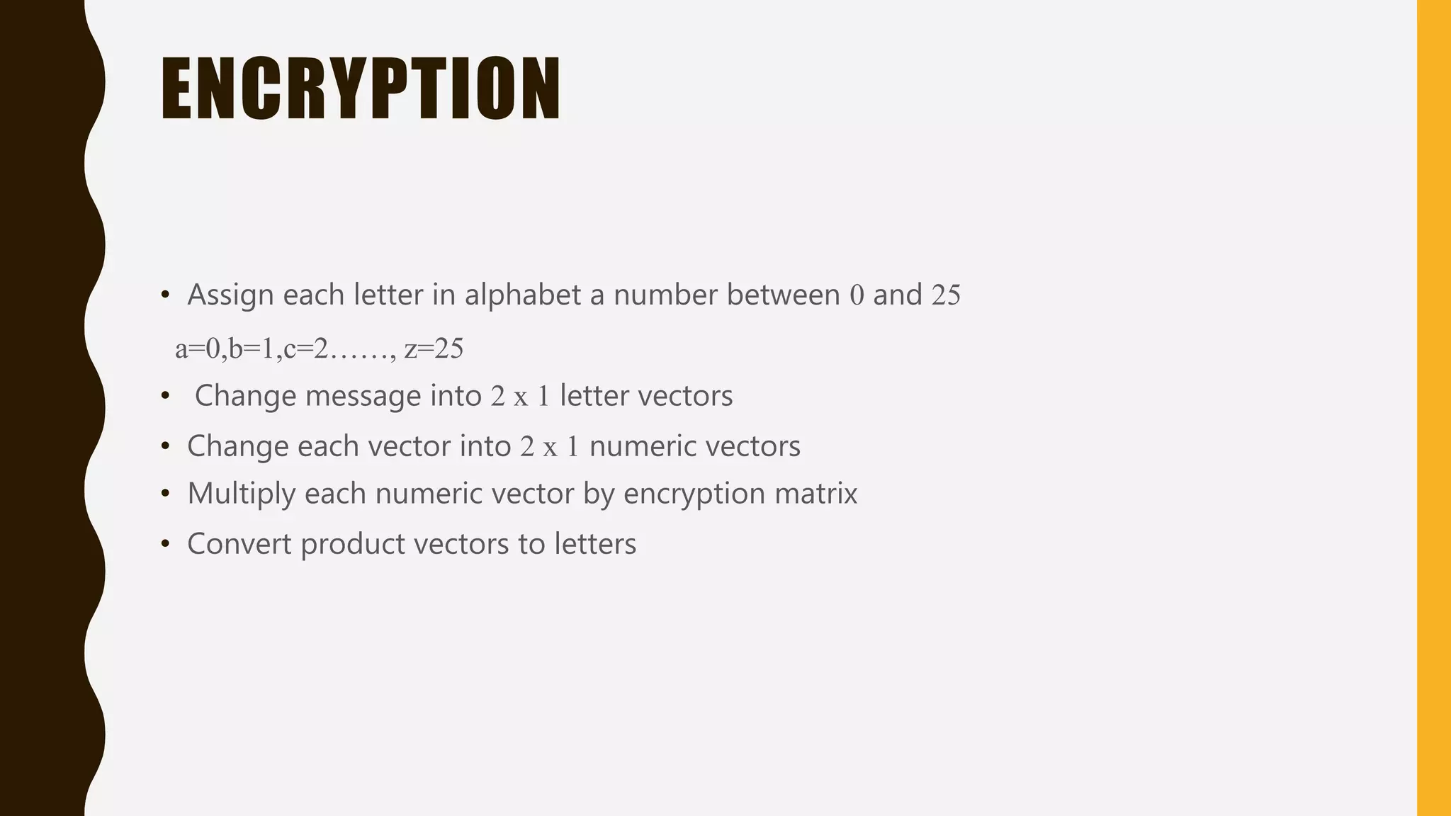ENCRYPTION
• Assign each letter in alphabet a number between 0 and 25
a=0,b=1,c=2……, z=25
• Change message into 2 x 1 letter vectors
• Change each vector into 2 x 1 numeric vectors
• Multiply each numeric vector by encryption matrix
• Convert product vectors to letters
 