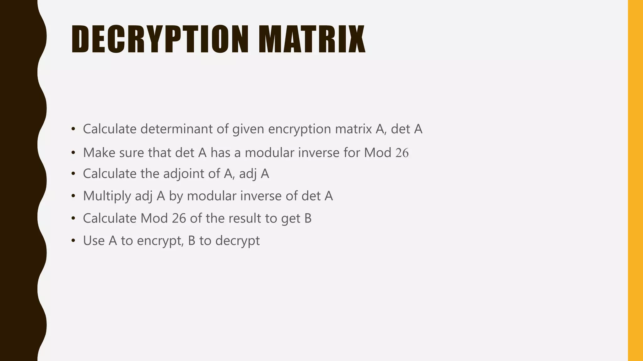 DECRYPTION MATRIX
• Calculate determinant of given encryption matrix A, det A
• Make sure that det A has a modular inverse for Mod 26
• Calculate the adjoint of A, adj A
• Multiply adj A by modular inverse of det A
• Calculate Mod 26 of the result to get B
• Use A to encrypt, B to decrypt
 