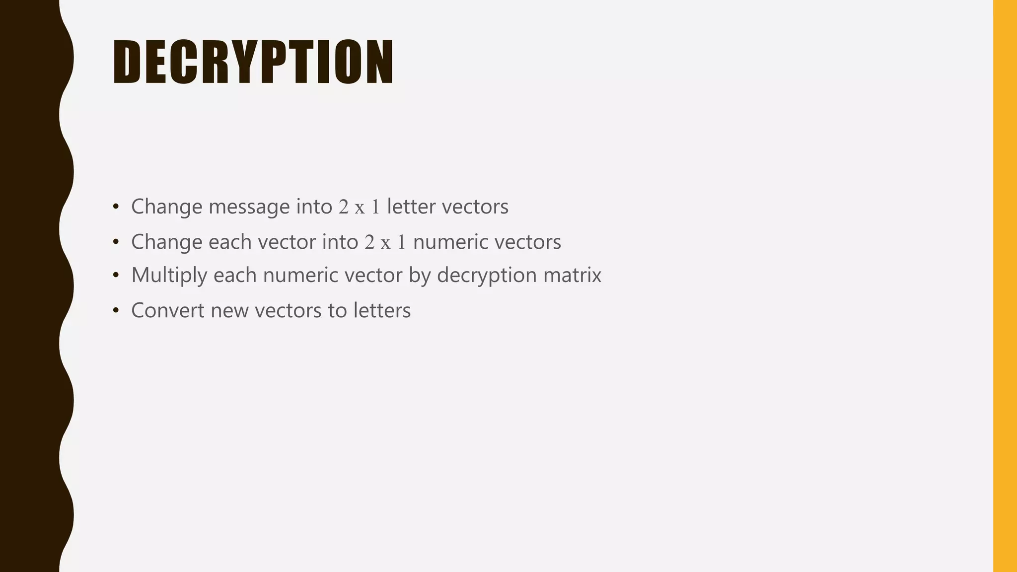 DECRYPTION
• Change message into 2 x 1 letter vectors
• Change each vector into 2 x 1 numeric vectors
• Multiply each numeric vector by decryption matrix
• Convert new vectors to letters
 