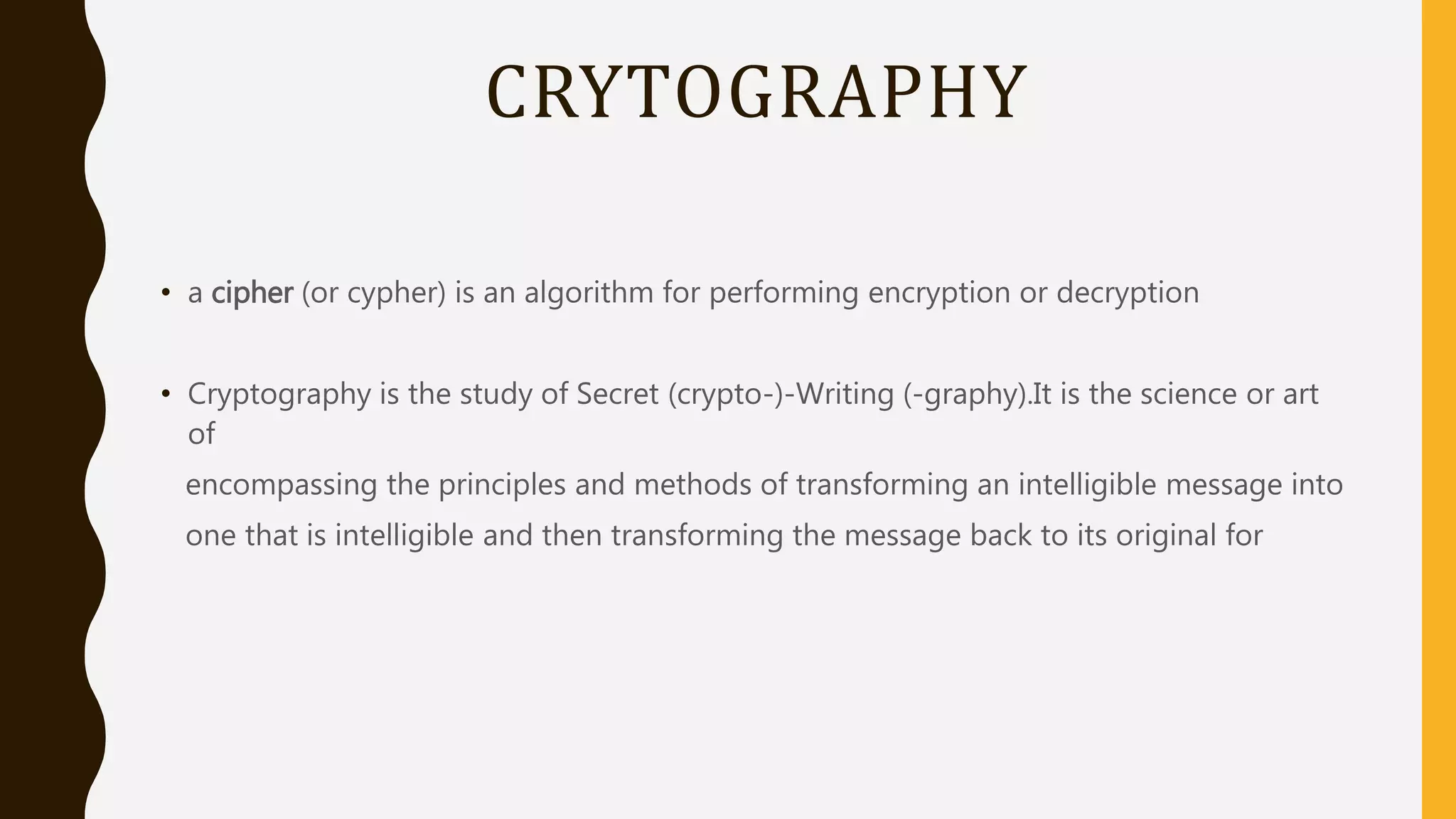 CRYTOGRAPHY
• a cipher (or cypher) is an algorithm for performing encryption or decryption
• Cryptography is the study of Secret (crypto-)-Writing (-graphy).It is the science or art
of
encompassing the principles and methods of transforming an intelligible message into
one that is intelligible and then transforming the message back to its original for
 
