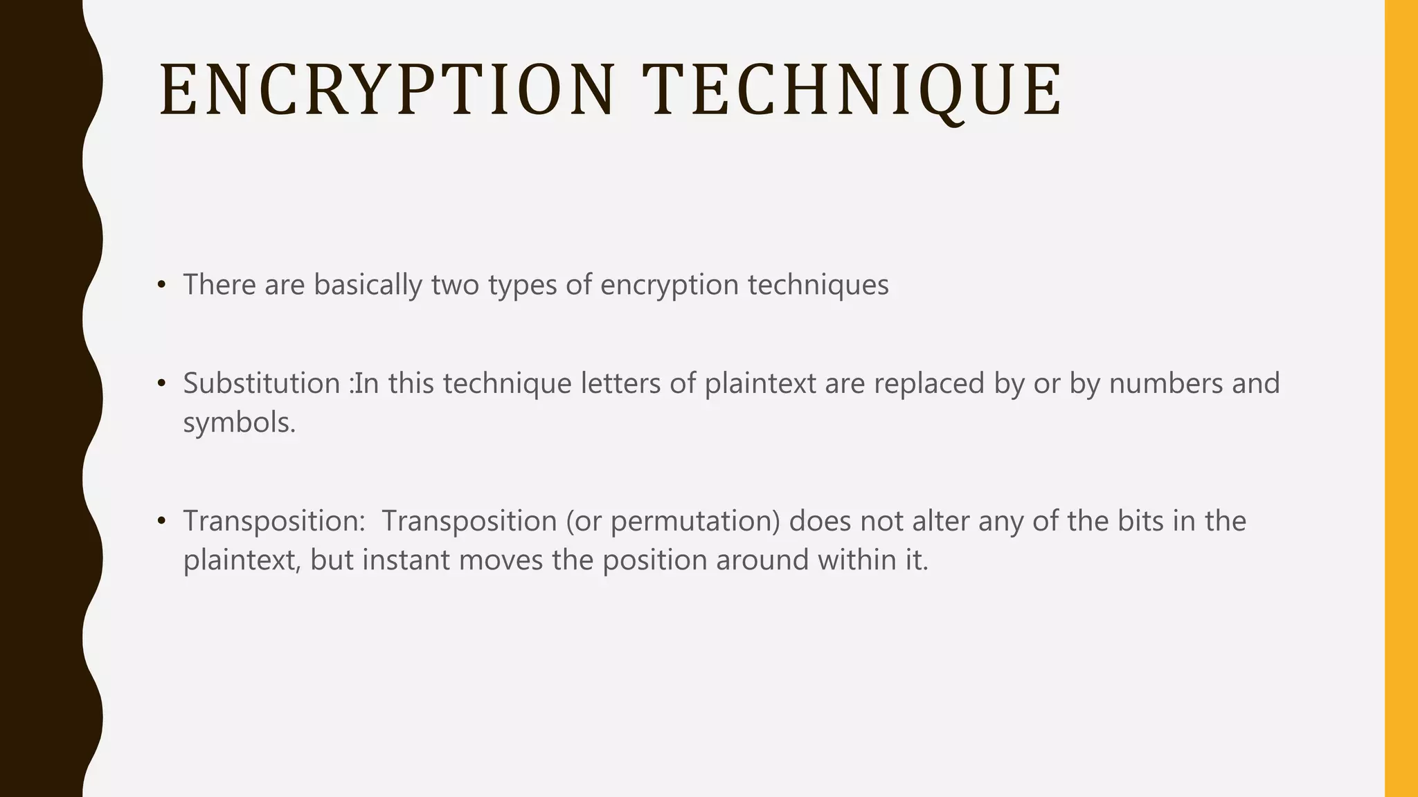 ENCRYPTION TECHNIQUE
• There are basically two types of encryption techniques
• Substitution :In this technique letters of plaintext are replaced by or by numbers and
symbols.
• Transposition: Transposition (or permutation) does not alter any of the bits in the
plaintext, but instant moves the position around within it.
 