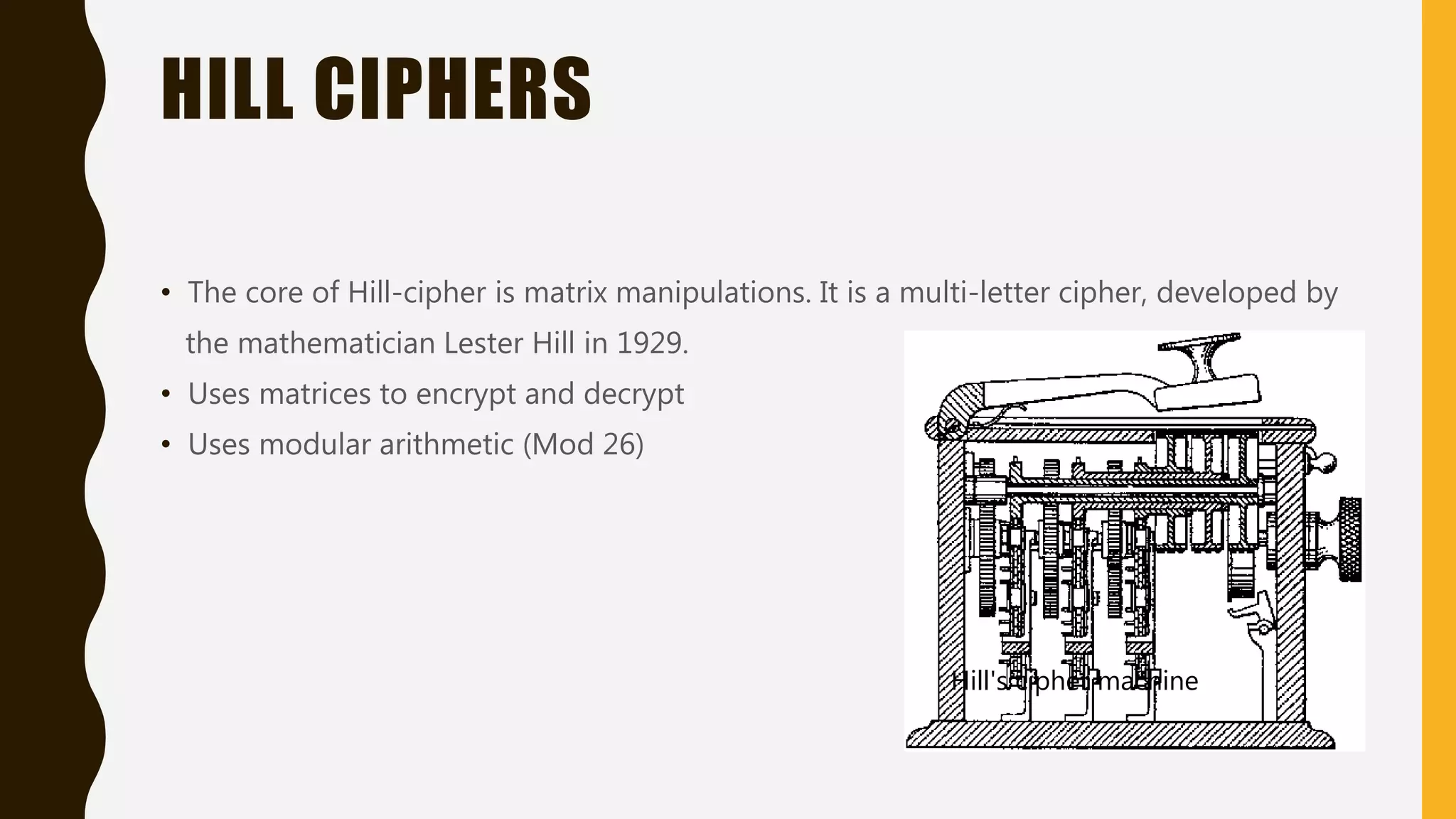 HILL CIPHERS
• The core of Hill-cipher is matrix manipulations. It is a multi-letter cipher, developed by
the mathematician Lester Hill in 1929.
• Uses matrices to encrypt and decrypt
• Uses modular arithmetic (Mod 26)
Hill's cipher machine
 