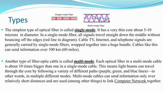 Types
 The simplest type of optical fiber is called single-mode. It has a very thin core about 5-10
microns in diameter. In a single-mode fiber, all signals travel straight down the middle without
bouncing off the edges (red line in diagram). Cable TV, Internet, and telephone signals are
generally carried by single-mode fibers, wrapped together into a huge bundle. Cables like this
can send information over 100 km (60 miles).
 Another type of fiber-optic cable is called multi-mode. Each optical fiber in a multi-mode cable
is about 10 times bigger than one in a single-mode cable. This means light beams can travel
through the core by following a variety of different paths (purple, green, and blue lines)—in
other words, in multiple different modes. Multi-mode cables can send information only over
relatively short distances and are used (among other things) to link Computer Network together.
 