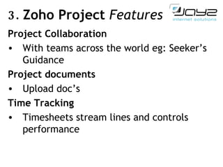 3.  Zoho Project  Features Project Collaboration With teams across the world eg: Seeker’s Guidance Project documents Upload doc’s  Time Tracking Timesheets stream lines and controls performance 