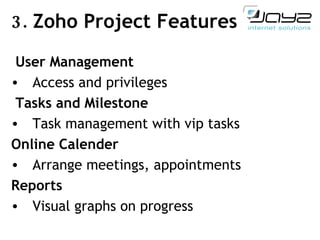 3.  Zoho Project  Features   User Management Access and privileges   Tasks and Milestone Task management with vip tasks Online Calender Arrange meetings, appointments Reports Visual graphs on progress 