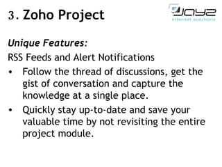 3.  Zoho Project Unique Features: RSS Feeds and Alert Notifications Follow the thread of discussions, get the gist of conversation and capture the knowledge at a single place. Quickly stay up-to-date and save your valuable time by not revisiting the entire project module. 