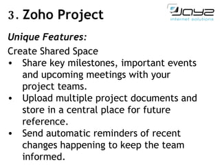 3.  Zoho Project Unique Features: Create Shared Space Share key milestones, important events and upcoming meetings with your project teams. Upload multiple project documents and store in a central place for future reference. Send automatic reminders of recent changes happening to keep the team informed. 