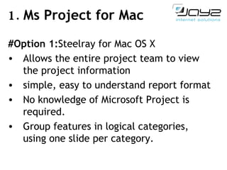 1.  Ms Project for Mac #Option 1: Steelray for Mac OS X A llow s  the entire project team to view the project info r mation simple, easy to understand report format No knowledge of Microsoft Project is required.  Group features in logical categories, using one   slide per category. 