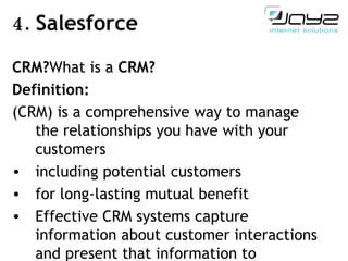 4.  Salesforce CRM? What is  a  CRM? Definition: (CRM) is a comprehensive way to manage the relationships you have with your customers including potential customers for long-lasting mutual benefit  Effective CRM systems capture information about customer interactions and present that information to customer-facing users 