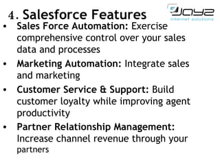 4.  Salesforce Features Sales Force Automation:  Exercise comprehensive control over your sales data and processes Marketing Automation:  Integrate sales and marketing  Customer Service & Support:  Build customer loyalty while improving agent productivity Partner Relationship Management:  Increase channel revenue through your  partners 