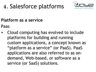 4.  Salesforce  platforms   Platform as a service Paas Cloud computing has evolved to include platforms for building and running custom applications, a concept known as “platform as a service” (or PaaS). PaaS applications are also referred to as on-demand, Web-based, or software as a service (or SaaS) solutions. 